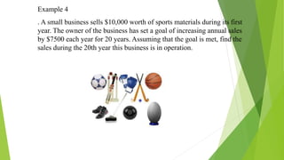Example 4
. A small business sells $10,000 worth of sports materials during its first
year. The owner of the business has set a goal of increasing annual sales
by $7500 each year for 20 years. Assuming that the goal is met, find the
sales during the 20th year this business is in operation.
 