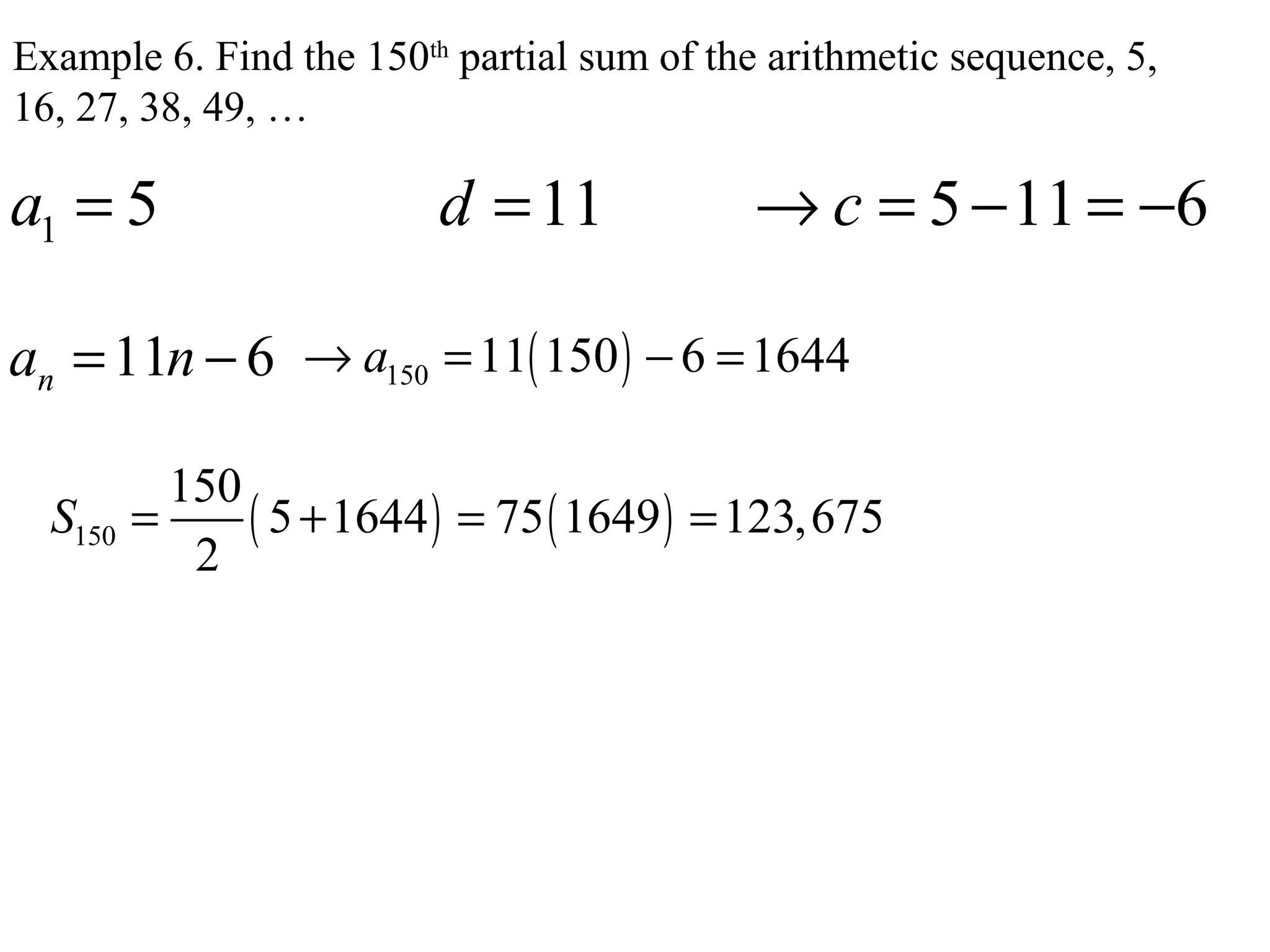 Example 6. Find the 150th
partial sum of the arithmetic sequence, 5,
16, 27, 38, 49, …
1 5 11 5 11 6a d c= = → = − = −
11 6na n= − ( )150 11 150 6 1644a→ = − =
( ) ( )150
150
5 1644 75 1649 123,675
2
S = + = =
 