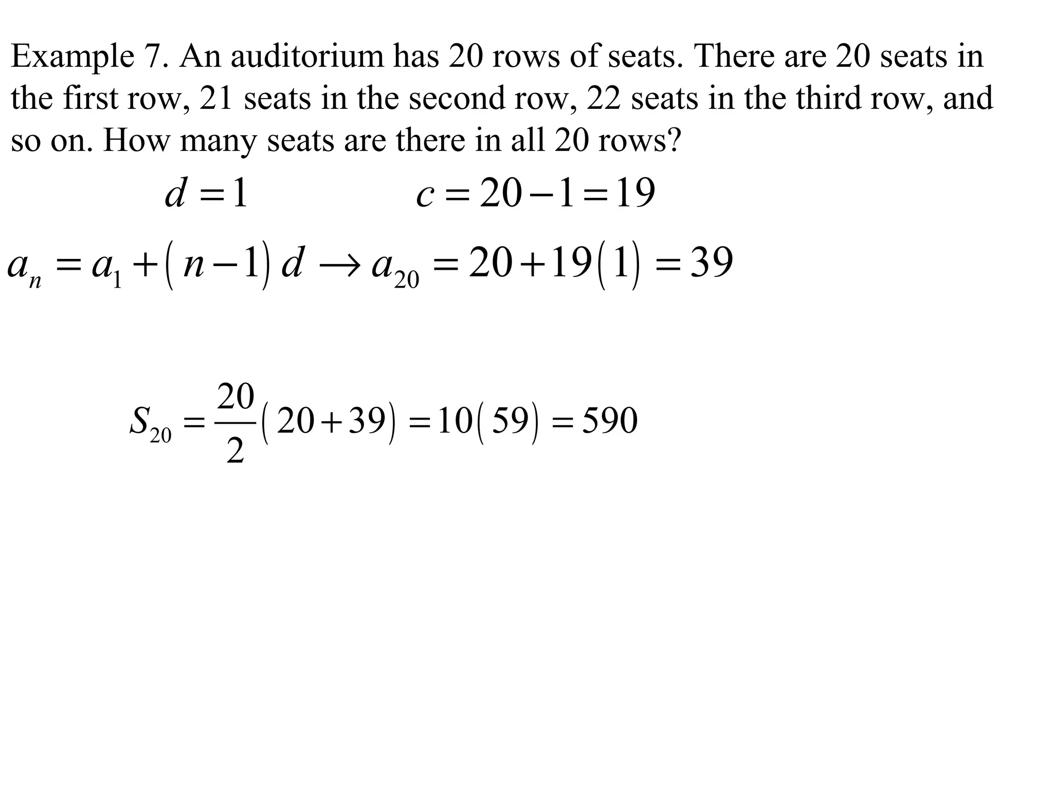 Example 7. An auditorium has 20 rows of seats. There are 20 seats in
the first row, 21 seats in the second row, 22 seats in the third row, and
so on. How many seats are there in all 20 rows?
1 20 1 19d c= = − =
( ) ( )1 201 20 19 1 39na a n d a= + − → = + =
( ) ( )20
20
20 39 10 59 590
2
S = + = =
 