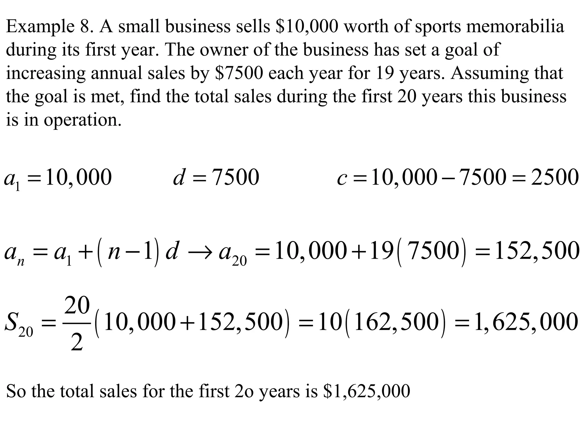Example 8. A small business sells $10,000 worth of sports memorabilia
during its first year. The owner of the business has set a goal of
increasing annual sales by $7500 each year for 19 years. Assuming that
the goal is met, find the total sales during the first 20 years this business
is in operation.
1 10,000 7500 10,000 7500 2500a d c= = = − =
( ) ( )1 201 10,000 19 7500 152,500na a n d a= + − → = + =
( ) ( )20
20
10,000 152,500 10 162,500 1,625,000
2
S = + = =
So the total sales for the first 2o years is $1,625,000
 