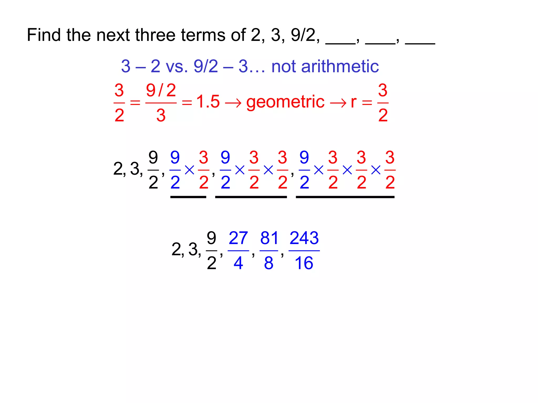 Find the next three terms of 2, 3, 9/2, ___, ___, ___
3 – 2 vs. 9/2 – 3… not arithmetic
3 9/ 2 3
1.5 geometric r
2 3 2
= = → → =
3 3 3 3 3 3
2 2 2
9
2, 3, , , ,
2
9 9 9
2 2 2 2 2 2
× × × × × ×
9
2, 3, , ,
27 81 243
4 8
,
2 16
 