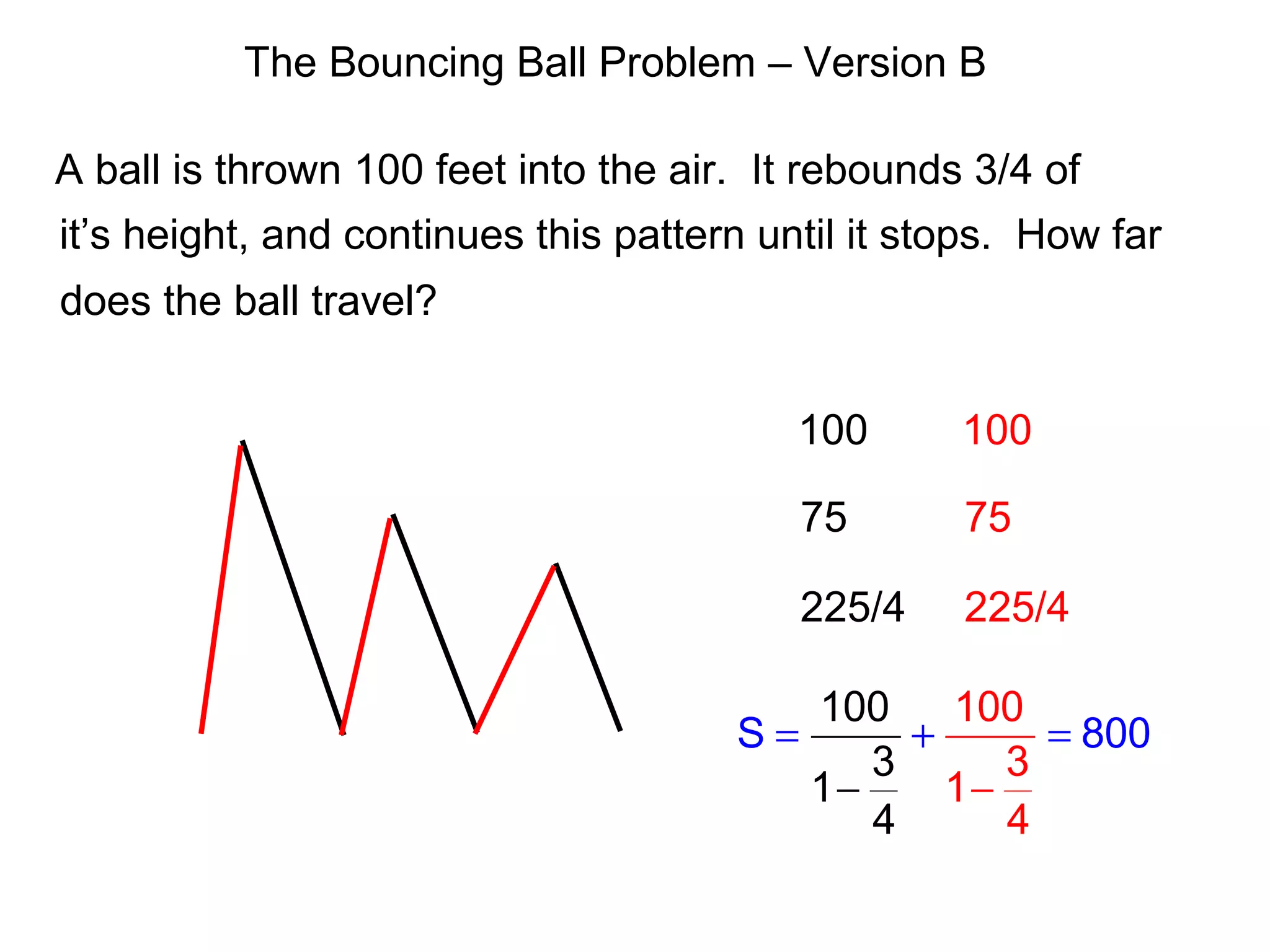 The Bouncing Ball Problem – Version B
A ball is thrown 100 feet into the air. It rebounds 3/4 of
it’s height, and continues this pattern until it stops. How far
does the ball travel?
100
75
225/4
100
75
225/4
10
S 80
100
4 4
3
1
0
1
0
3
= =
−
+
−
 