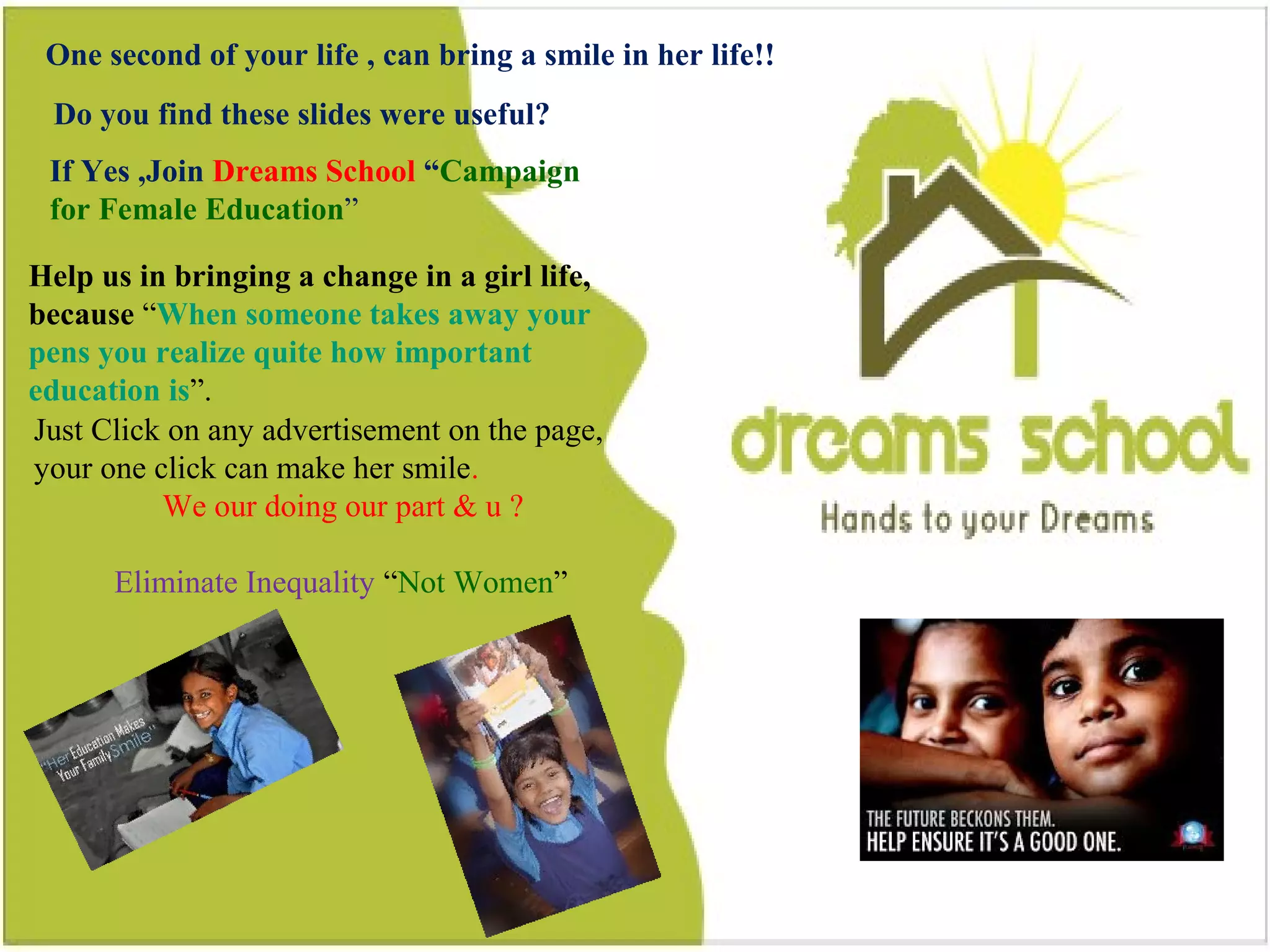 48
Do you find this slides were useful?
One second of your life , can bring a smile in a girl life
If Yes ,Join Dreams School “Campaign for Female Education”
Help us in bringing a change in a girl life, because “When
someone takes away your pens you realize quite how
important education is”.
Just Click on any advertisement on the page, your one
click can make her smile.
Eliminate Inequality “Not Women”
One second of your life , can bring a smile in her life!!
Do you find these slides were useful?
If Yes ,Join Dreams School “Campaign
for Female Education”
Help us in bringing a change in a girl life,
because “When someone takes away your
pens you realize quite how important
education is”.
Just Click on any advertisement on the page,
your one click can make her smile.
We our doing our part & u ?
Eliminate Inequality “Not Women”
 