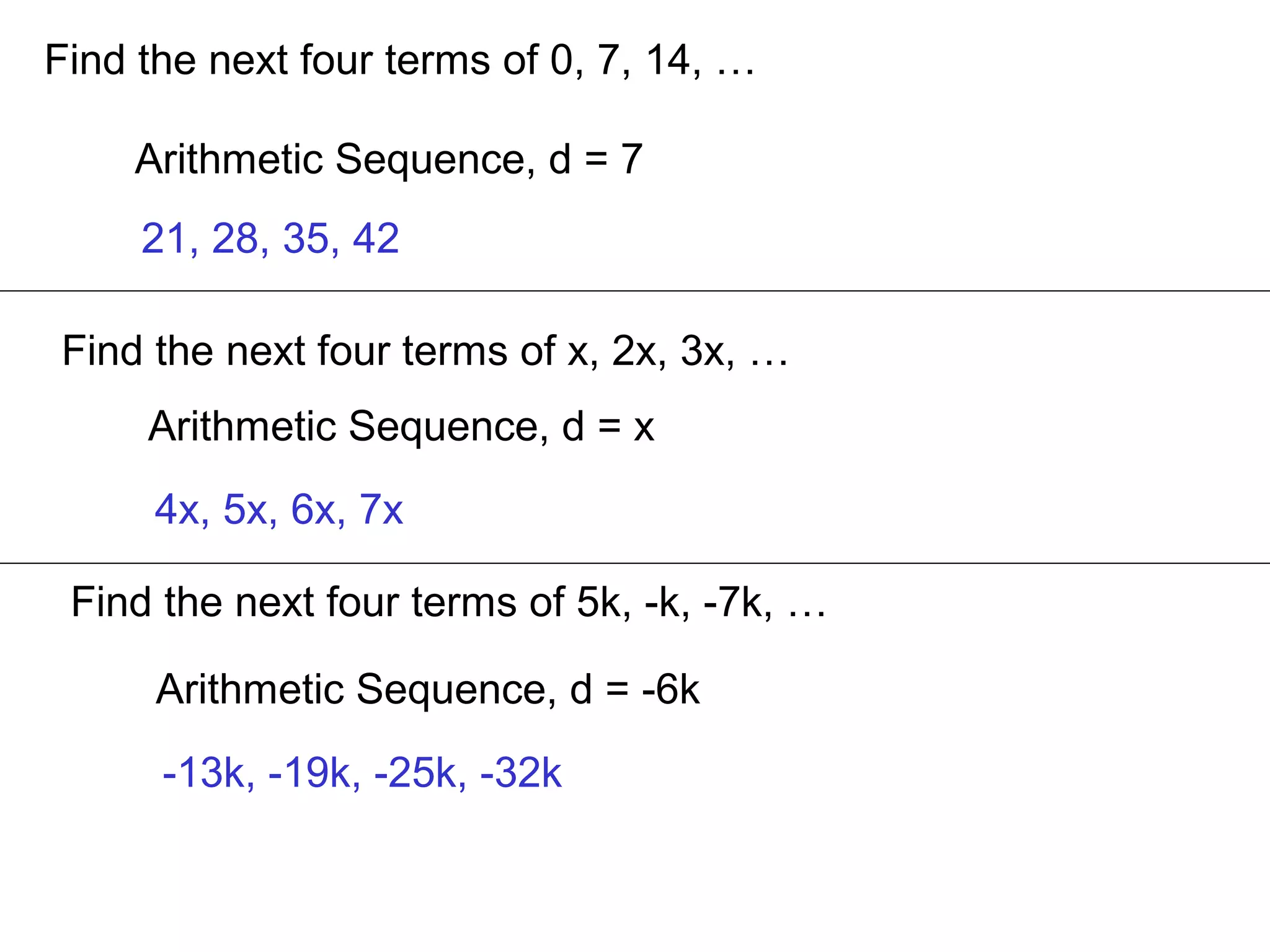 Find the next four terms of 0, 7, 14, …
Arithmetic Sequence, d = 7
21, 28, 35, 42
Find the next four terms of x, 2x, 3x, …
Arithmetic Sequence, d = x
4x, 5x, 6x, 7x
Find the next four terms of 5k, -k, -7k, …
Arithmetic Sequence, d = -6k
-13k, -19k, -25k, -32k
 