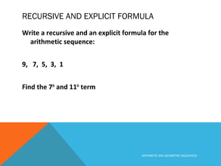RECURSIVE AND EXPLICIT FORMULA
Write a recursive and an explicit formula for the
arithmetic sequence:
9, 7, 5, 3, 1
Find the 7th
and 11th
term
ARITHMETIC AND GEOMETRIC SEQUENCES
 