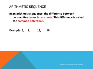 ARITHMETIC SEQUENCE
In an arithmetic sequence, the difference between
consecutive terms is constants. This difference is called
the common difference.
Example: 3, 8, 13, 18
ARITHMETIC AND GEOMETRIC SEQUENCES
 
