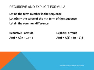 RECURSIVE AND EXPLICIT FORMULA
Let n= the term number in the sequence
Let A(n) = the value of the nth term of the sequence
Let d= the common difference
Recursive Formula Explicit Formula
A(n) = A( n – 1) + d A(n) = A(1) + (n – 1)d
ARITHMETIC AND GEOMETRIC SEQUENCES
 