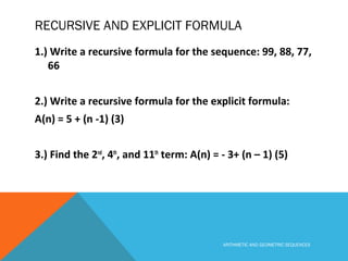 RECURSIVE AND EXPLICIT FORMULA
1.) Write a recursive formula for the sequence: 99, 88, 77,
66
2.) Write a recursive formula for the explicit formula:
A(n) = 5 + (n -1) (3)
3.) Find the 2nd
, 4th
, and 11th
term: A(n) = - 3+ (n – 1) (5)
ARITHMETIC AND GEOMETRIC SEQUENCES
 