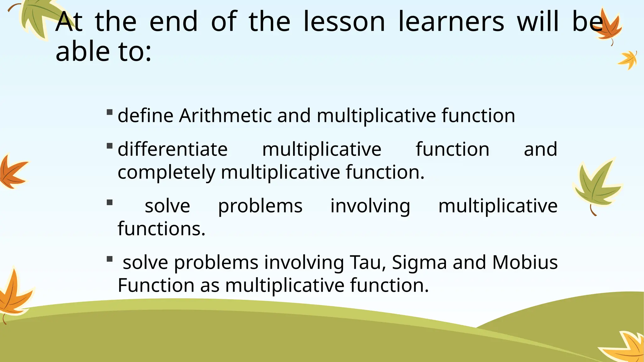 At the end of the lesson learners will be
able to:
 define Arithmetic and multiplicative function
 differentiate multiplicative function and
completely multiplicative function.
 solve problems involving multiplicative
functions.
 solve problems involving Tau, Sigma and Mobius
Function as multiplicative function.
 