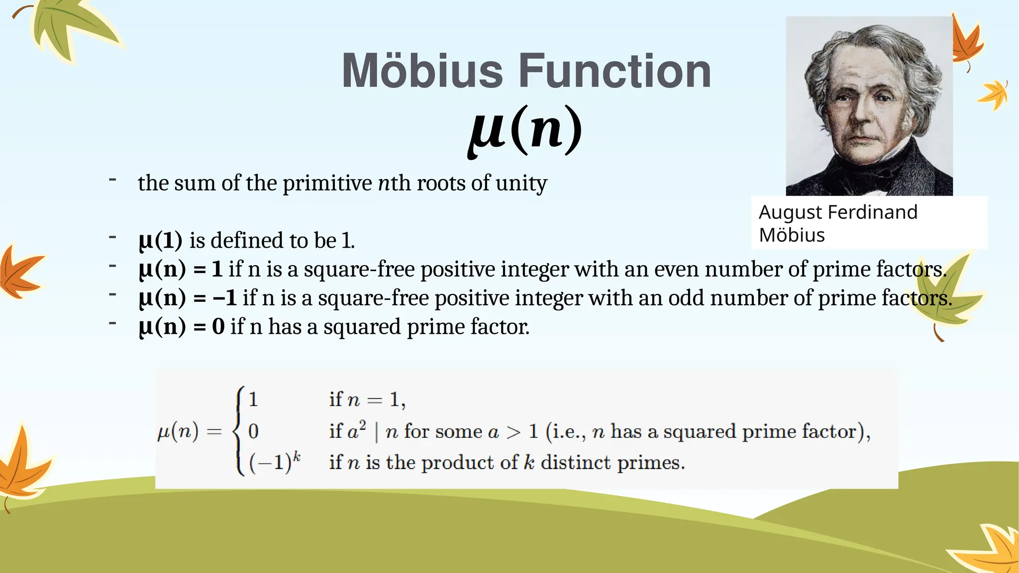 Möbius Function
μ(n)
- the sum of the primitive nth roots of unity
- (1)
μ is defined to be 1.
- (n) = 1
μ if n is a square-free positive integer with an even number of prime factors.
- (n) = −1
μ if n is a square-free positive integer with an odd number of prime factors.
- (n) = 0
μ if n has a squared prime factor.
August Ferdinand
Möbius
 