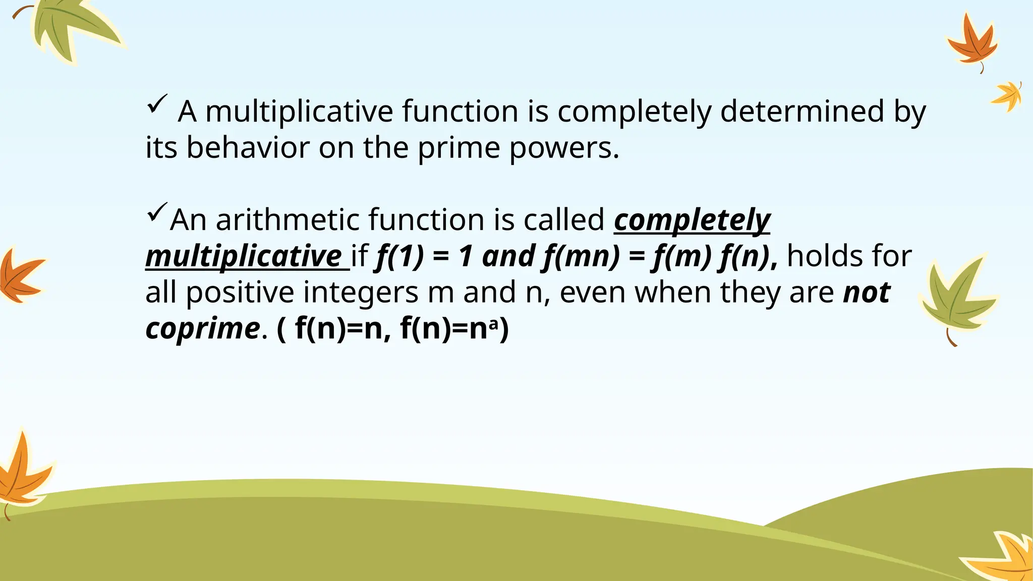  A multiplicative function is completely determined by
its behavior on the prime powers.
An arithmetic function is called completely
multiplicative if f(1) = 1 and f(mn) = f(m) f(n), holds for
all positive integers m and n, even when they are not
coprime. ( f(n)=n, f(n)=na
)
 