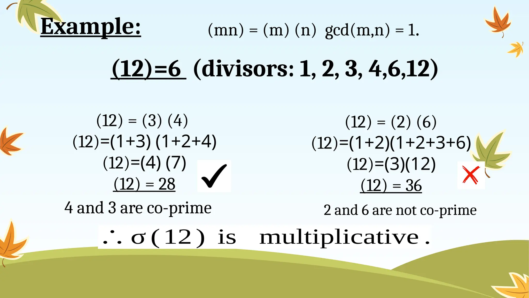 4 and 3 are co-prime
(12)=6 (divisors: 1, 2, 3, 4,6,12)
(mn) = (m) (n) gcd(m,n) = 1.
(12) = (3) (4)
(12)=(1+3) (1+2+4)
(12)=(4) (7)
(12) = 28
(12) = (2) (6)
(12)=(1+2)(1+2+3+6)
(12)=(3)(12)
(12) = 36
2 and 6 are not co-prime
∴ σ (12 ) is multiplicative .
Example:
 