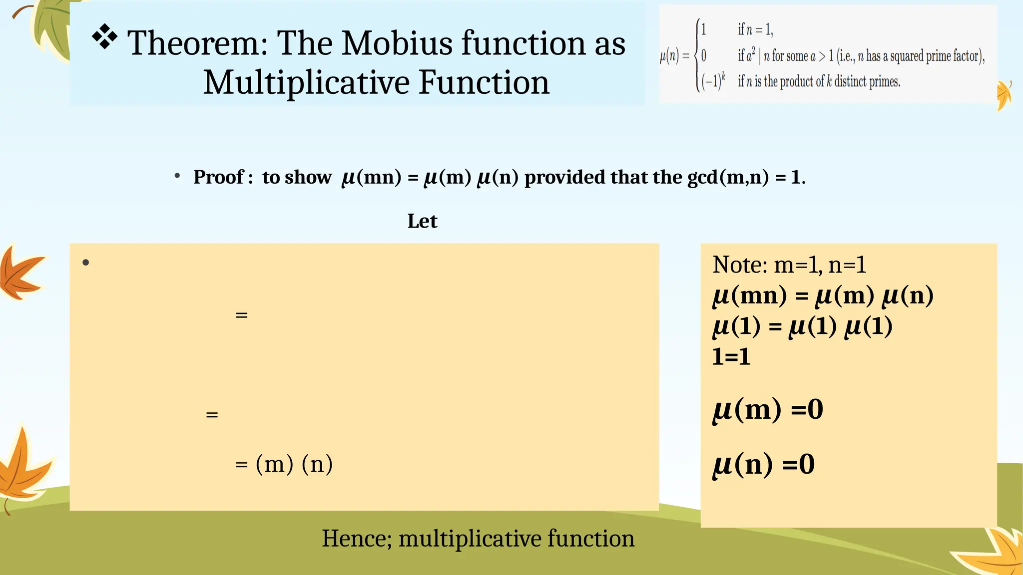 Theorem: The Mobius function as
Multiplicative Function
• Proof : to show μ(mn) = μ(m) μ(n) provided that the gcd(m,n) = 1.
Let
•
=
=
= (m) (n)
Hence; multiplicative function
Note: m=1, n=1
μ(mn) = μ(m) μ(n)
μ(1) = μ(1) μ(1)
1=1
μ(m) =0
μ(n) =0
 