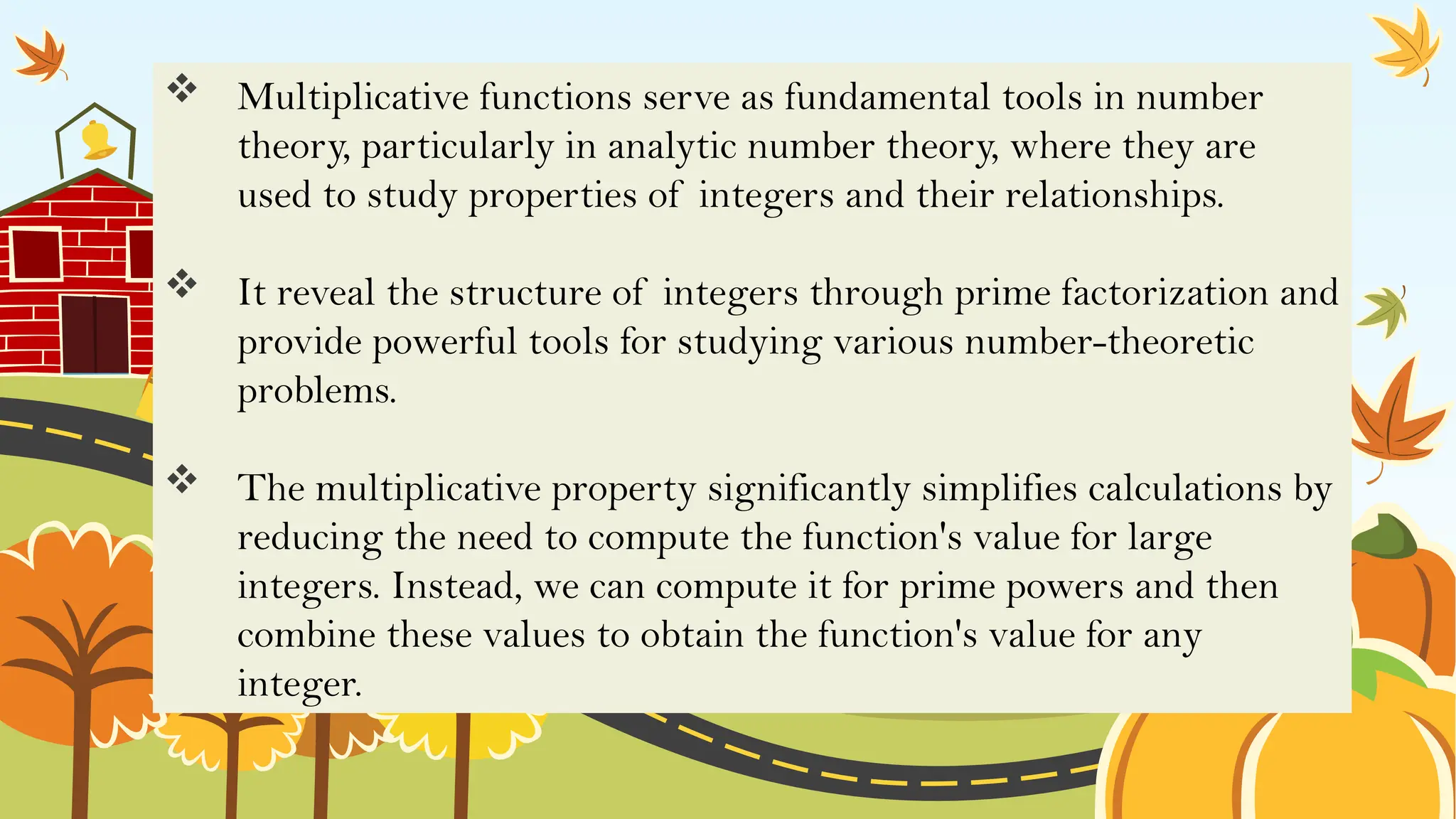 Multiplicative functions serve as fundamental tools in number
theory, particularly in analytic number theory, where they are
used to study properties of integers and their relationships.
 It reveal the structure of integers through prime factorization and
provide powerful tools for studying various number-theoretic
problems.
 The multiplicative property significantly simplifies calculations by
reducing the need to compute the function's value for large
integers. Instead, we can compute it for prime powers and then
combine these values to obtain the function's value for any
integer.
 