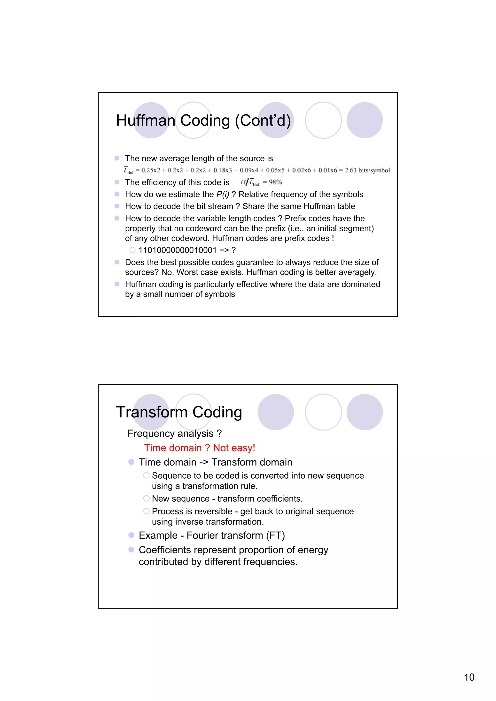 Huffman Coding (Cont’d) The new average length of the source is The efficiency of this code is How do we estimate the P(i) ? Relative frequency of the symbols How to decode the bit stream ? Share the same Huffman table How to decode the variable length codes ? Prefix codes have the property that no codeword can be the prefix (i.e., an initial segment) of any other codeword. Huffman codes are prefix codes ! 11010000000010001 => ? Does the best possible codes guarantee to always reduce the size of sources? No. Worst case exists. Huffman coding is better averagely. Huffman coding is particularly effective where the data are dominated by a small number of symbols Transform Coding Frequency analysis ? Time domain ? Not easy! Time domain -> Transform domain Sequence to be coded is converted into new sequence using a transformation rule. New sequence - transform coefficients. Process is reversible - get back to original sequence using inverse transformation. Example - Fourier transform (FT) Coefficients represent proportion of energy contributed by different frequencies. 10 