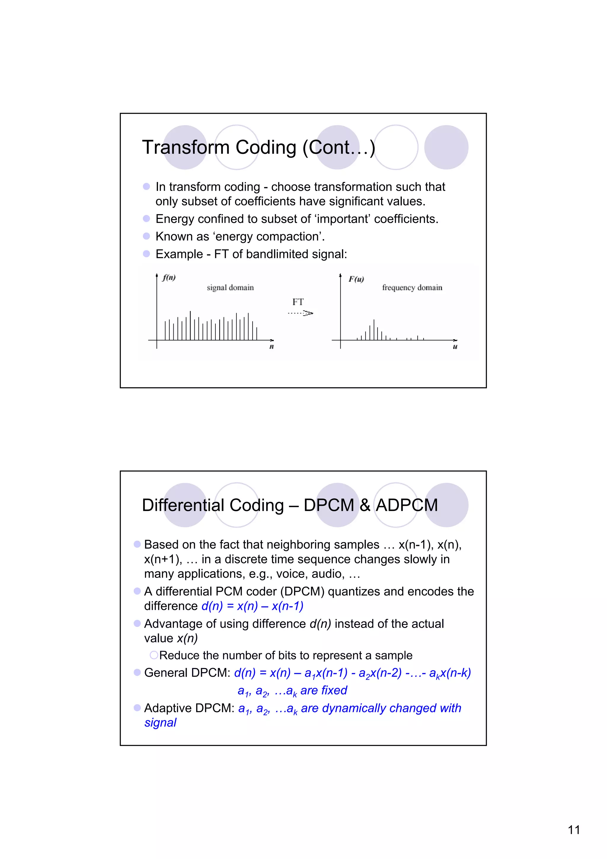 Transform Coding (Cont…) In transform coding - choose transformation such that only subset of coefficients have significant values. Energy confined to subset of ‘important’ coefficients. Known as ‘energy compaction’. Example - FT of bandlimited signal: Differential Coding – DPCM & ADPCM Based on the fact that neighboring samples … x(n-1), x(n), x(n+1), … in a discrete time sequence changes slowly in many applications, e.g., voice, audio, … A differential PCM coder (DPCM) quantizes and encodes the difference d(n) = x(n) – x(n-1) Advantage of using difference d(n) instead of the actual value x(n) Reduce the number of bits to represent a sample General DPCM: d(n) = x(n) – a1x(n-1) - a2x(n-2) -…- akx(n-k) a1, a2, …ak are fixed Adaptive DPCM: a1, a2, …ak are dynamically changed with signal 11 