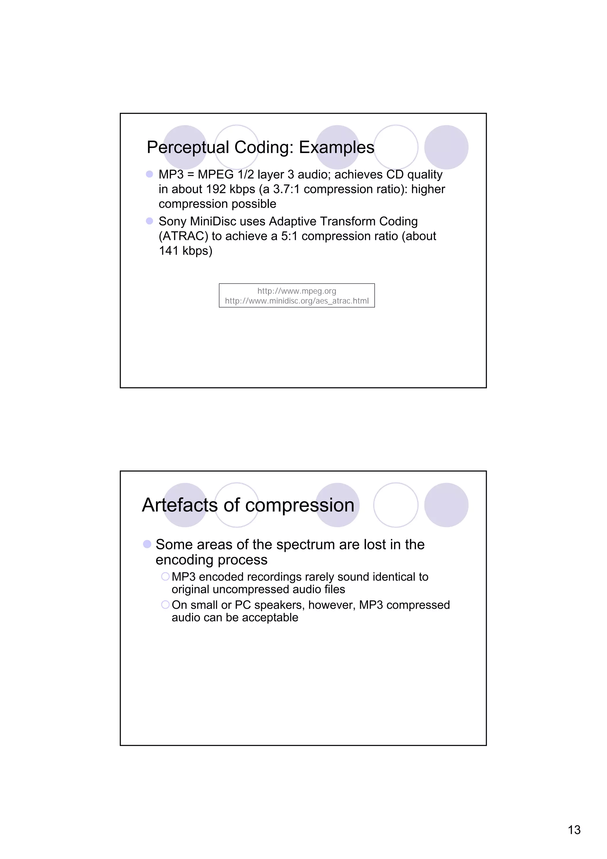 Perceptual Coding: Examples MP3 = MPEG 1/2 layer 3 audio; achieves CD quality in about 192 kbps (a 3.7:1 compression ratio): higher compression possible Sony MiniDisc uses Adaptive Transform Coding (ATRAC) to achieve a 5:1 compression ratio (about 141 kbps) http://www.mpeg.org http://www.minidisc.org/aes_atrac.html Artefacts of compression Some areas of the spectrum are lost in the encoding process MP3 encoded recordings rarely sound identical to original uncompressed audio files On small or PC speakers, however, MP3 compressed audio can be acceptable 13 