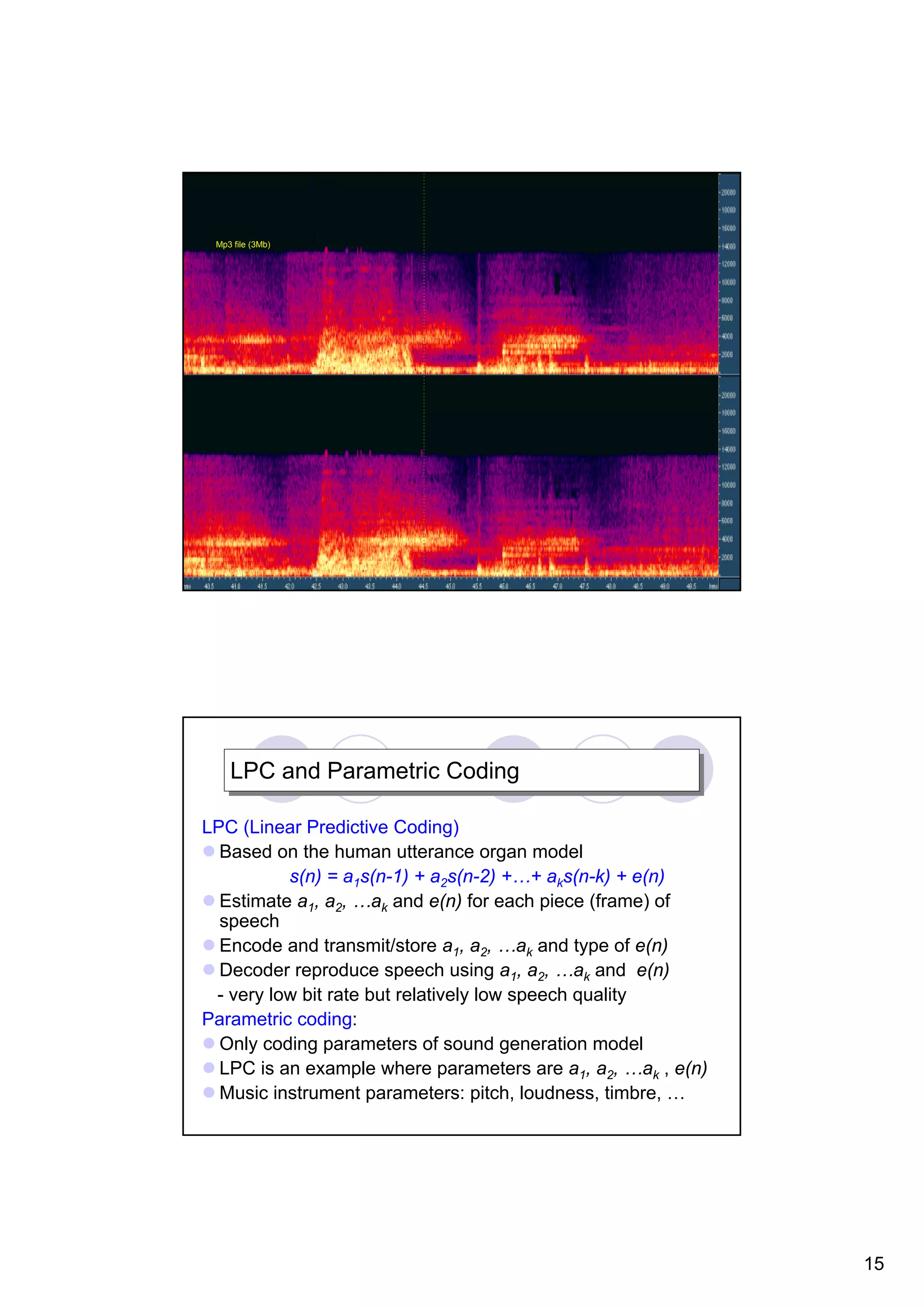 Mp3 file (3Mb) LPC and Parametric Coding LPC and Parametric Coding LPC (Linear Predictive Coding) Based on the human utterance organ model s(n) = a1s(n-1) + a2s(n-2) +…+ aks(n-k) + e(n) Estimate a1, a2, …ak and e(n) for each piece (frame) of speech Encode and transmit/store a1, a2, …ak and type of e(n) Decoder reproduce speech using a1, a2, …ak and e(n) - very low bit rate but relatively low speech quality Parametric coding: Only coding parameters of sound generation model LPC is an example where parameters are a1, a2, …ak , e(n) Music instrument parameters: pitch, loudness, timbre, … 15 