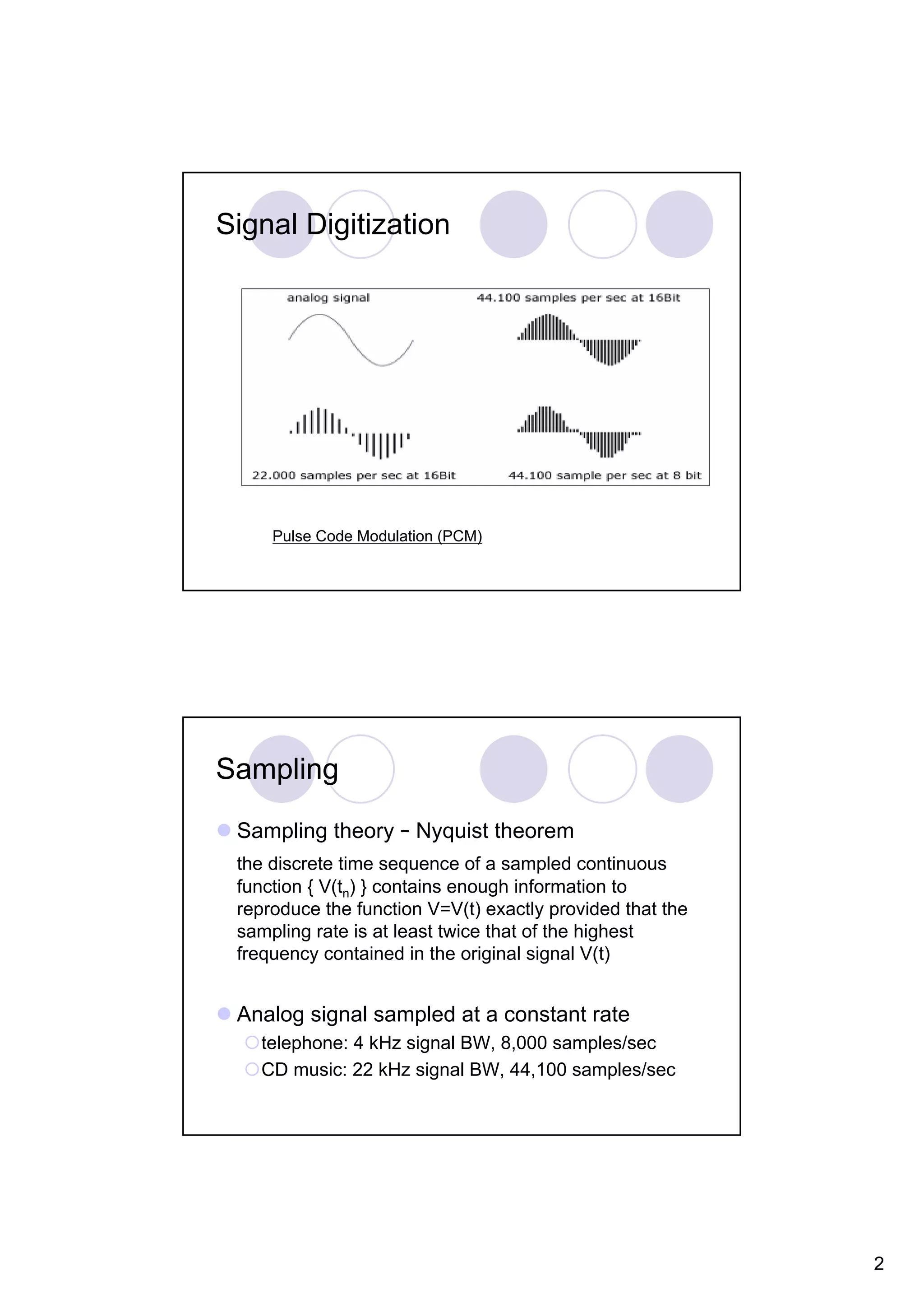 Signal Digitization Pulse Code Modulation (PCM) Sampling Sampling theory – Nyquist theorem the discrete time sequence of a sampled continuous function { V(tn) } contains enough information to reproduce the function V=V(t) exactly provided that the sampling rate is at least twice that of the highest frequency contained in the original signal V(t) Analog signal sampled at a constant rate telephone: 4 kHz signal BW, 8,000 samples/sec CD music: 22 kHz signal BW, 44,100 samples/sec 2 