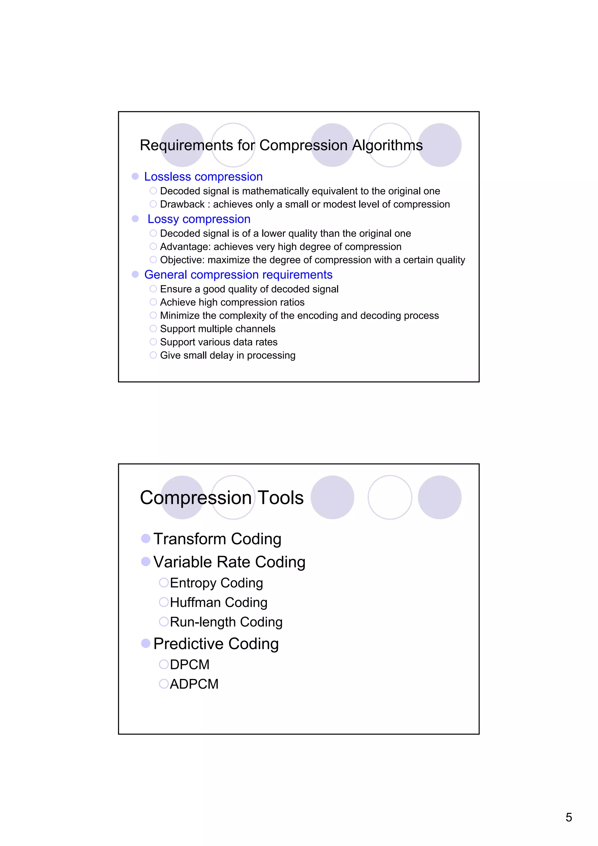 Requirements for Compression Algorithms Lossless compression Decoded signal is mathematically equivalent to the original one Drawback : achieves only a small or modest level of compression Lossy compression Decoded signal is of a lower quality than the original one Advantage: achieves very high degree of compression Objective: maximize the degree of compression with a certain quality General compression requirements Ensure a good quality of decoded signal Achieve high compression ratios Minimize the complexity of the encoding and decoding process Support multiple channels Support various data rates Give small delay in processing Compression Tools Transform Coding Variable Rate Coding Entropy Coding Huffman Coding Run-length Coding Predictive Coding DPCM ADPCM 5 