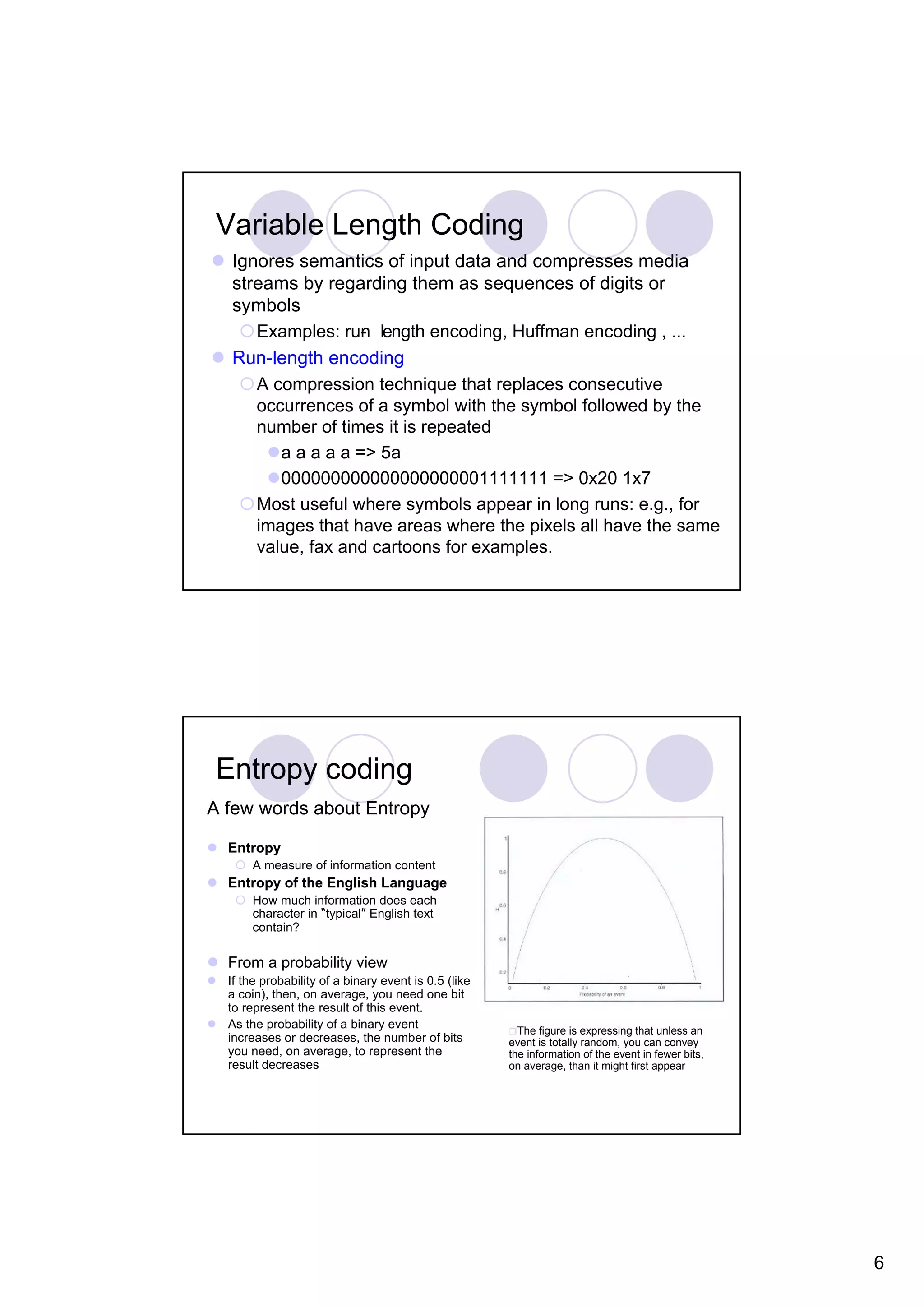 Variable Length Coding Ignores semantics of input data and compresses media streams by regarding them as sequences of digits or symbols Examples: run length encoding, Huffman encoding , ... - Run-length encoding A compression technique that replaces consecutive occurrences of a symbol with the symbol followed by the number of times it is repeated a a a a a => 5a 000000000000000000001111111 => 0x20 1x7 Most useful where symbols appear in long runs: e.g., for images that have areas where the pixels all have the same value, fax and cartoons for examples. Entropy coding A few words about Entropy Entropy A measure of information content Entropy of the English Language How much information does each character in “typical” English text contain? From a probability view If the probability of a binary event is 0.5 (like a coin), then, on average, you need one bit to represent the result of this event. As the probability of a binary event The figure is expressing that unless an increases or decreases, the number of bits event is totally random, you can convey you need, on average, to represent the the information of the event in fewer bits, result decreases on average, than it might first appear 6 