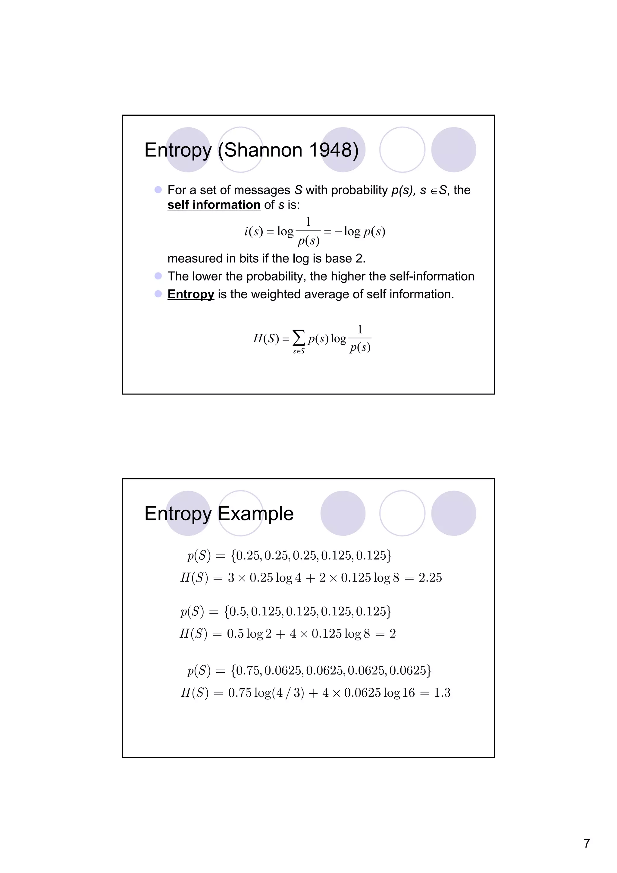 Entropy (Shannon 1948) For a set of messages S with probability p(s), s ∈S, the self information of s is: 1 i ( s) = log = − log p( s) p ( s) measured in bits if the log is base 2. The lower the probability, the higher the self-information Entropy is the weighted average of self information. 1 H ( S ) = ∑ p( s) log s∈S p( s) Entropy Example p(S ) = {0.25, 0.25, 0.25, 0.125, 0.125} H (S ) = 3 × 0.25 log 4 + 2 × 0.125 log 8 = 2.25 p(S ) = {0.5, 0.125, 0.125, 0.125, 0.125} H (S ) = 0.5 log 2 + 4 × 0.125 log 8 = 2 p(S ) = {0.75, 0.0625, 0.0625, 0.0625, 0.0625} H (S ) = 0.75 log(4 / 3) + 4 × 0.0625 log 16 = 1.3 7 
