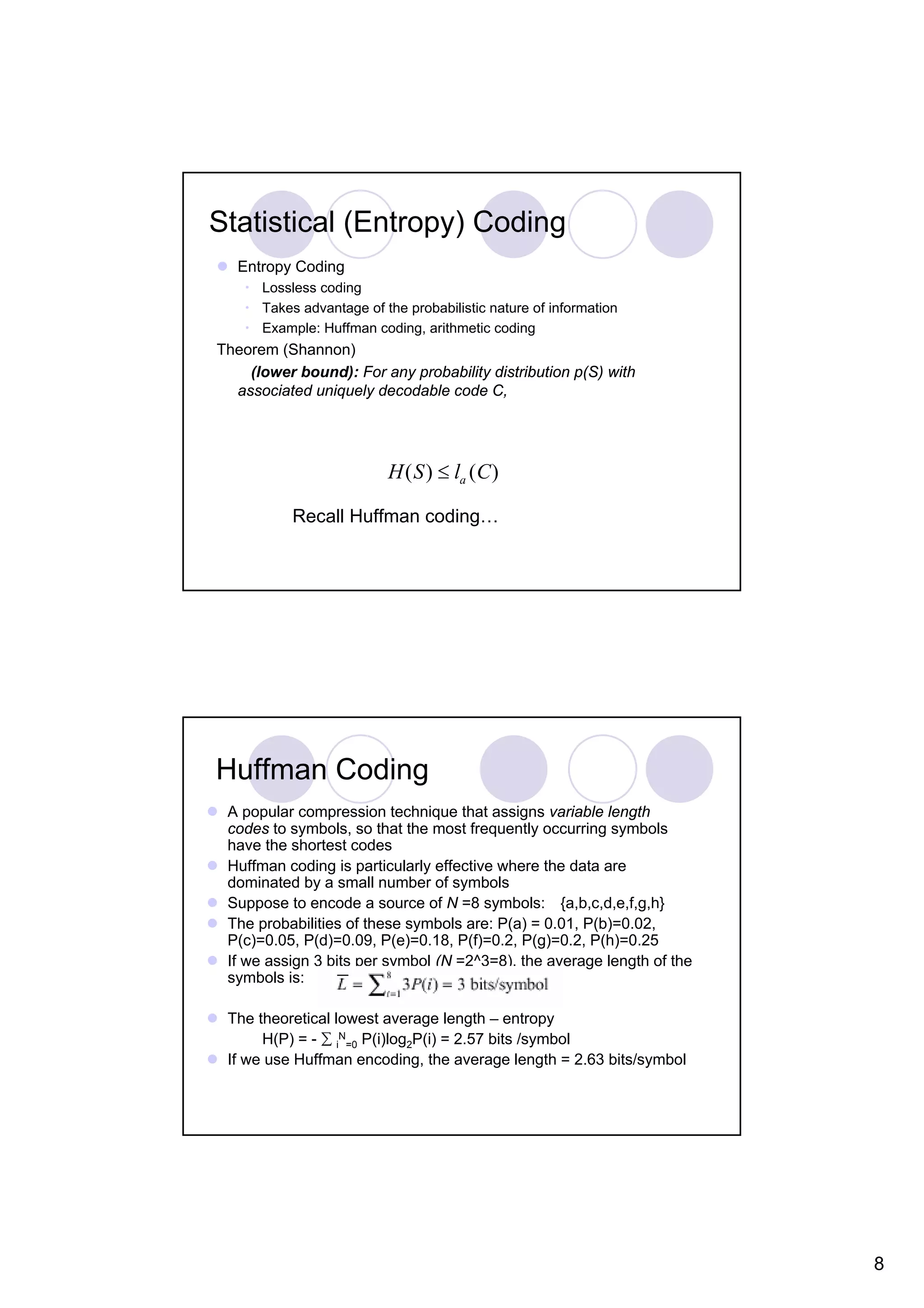 Statistical (Entropy) Coding Entropy Coding • Lossless coding • Takes advantage of the probabilistic nature of information • Example: Huffman coding, arithmetic coding Theorem (Shannon) (lower bound): For any probability distribution p(S) with associated uniquely decodable code C, H ( S ) ≤ la (C ) Recall Huffman coding… Huffman Coding A popular compression technique that assigns variable length codes to symbols, so that the most frequently occurring symbols have the shortest codes Huffman coding is particularly effective where the data are dominated by a small number of symbols Suppose to encode a source of N =8 symbols: {a,b,c,d,e,f,g,h} The probabilities of these symbols are: P(a) = 0.01, P(b)=0.02, P(c)=0.05, P(d)=0.09, P(e)=0.18, P(f)=0.2, P(g)=0.2, P(h)=0.25 If we assign 3 bits per symbol (N =2^3=8), the average length of the symbols is: The theoretical lowest average length – entropy H(P) = - ∑ iN=0 P(i)log2P(i) = 2.57 bits /symbol If we use Huffman encoding, the average length = 2.63 bits/symbol 8 