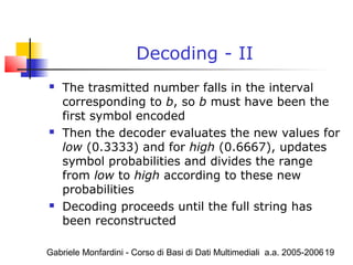 Gabriele Monfardini - Corso di Basi di Dati Multimediali a.a. 2005-200619
Decoding - II
 The trasmitted number falls in the interval
corresponding to b, so b must have been the
first symbol encoded
 Then the decoder evaluates the new values for
low (0.3333) and for high (0.6667), updates
symbol probabilities and divides the range
from low to high according to these new
probabilities
 Decoding proceeds until the full string has
been reconstructed
 