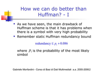 Gabriele Monfardini - Corso di Basi di Dati Multimediali a.a. 2005-20062
How we can do better than
Huffman? - I
 As we have seen, the main drawback of
Huffman scheme is that it has problems when
there is a symbol with very high probability
 Remember static Huffman redundancy bound
where is the probability of the most likely
simbol
1redundancy 0.086p≤ +
1p
 