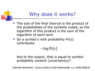 Gabriele Monfardini - Corso di Basi di Dati Multimediali a.a. 2005-200622
Why does it works?
 The size of the final interval is the product of
the probabilities of the symbols coded, so the
logarithm of this product is the sum of the
logarithm of each term
 So a symbol s with probability Pr[s]
contributes
bits to the output, that is equal to symbol
probability content (uncertainty)!!
log Pr[ ]s−
 