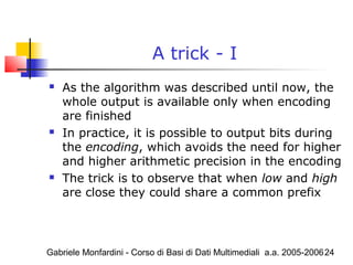 Gabriele Monfardini - Corso di Basi di Dati Multimediali a.a. 2005-200624
A trick - I
 As the algorithm was described until now, the
whole output is available only when encoding
are finished
 In practice, it is possible to output bits during
the encoding, which avoids the need for higher
and higher arithmetic precision in the encoding
 The trick is to observe that when low and high
are close they could share a common prefix
 
