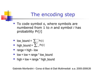 Gabriele Monfardini - Corso di Basi di Dati Multimediali a.a. 2005-200626
The encoding step
 To code symbol s, where symbols are
numbered from 1 to n and symbol i has
probability Pr[i]
 low_bound =
 high_bound =
 range = high - low
 low = low + range * low_bound
 high = low + range * high_bound
1
1
Pr[ ]
s
i
i
−
=∑
1
Pr[ ]
s
i
i=∑
 