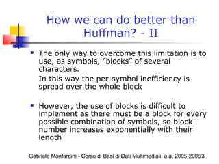 Gabriele Monfardini - Corso di Basi di Dati Multimediali a.a. 2005-20063
How we can do better than
Huffman? - II
 The only way to overcome this limitation is to
use, as symbols, “blocks” of several
characters.
In this way the per-symbol inefficiency is
spread over the whole block
 However, the use of blocks is difficult to
implement as there must be a block for every
possible combination of symbols, so block
number increases exponentially with their
length
 