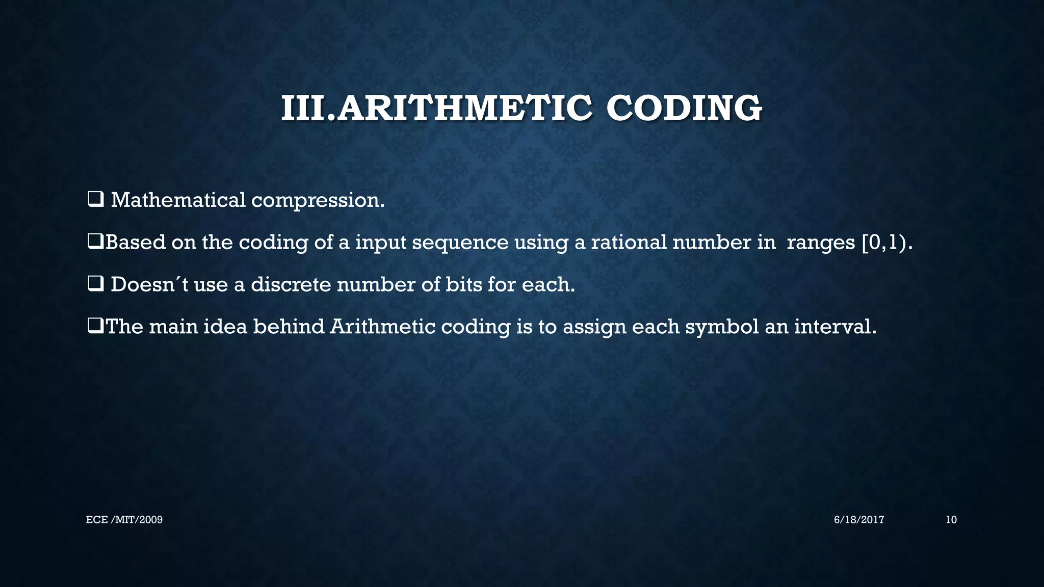 III.ARITHMETIC CODING  Mathematical compression. Based on the coding of a input sequence using a rational number in ranges [0,1).  Doesn´t use a discrete number of bits for each. The main idea behind Arithmetic coding is to assign each symbol an interval. 6/18/2017 10ECE /MIT/2009 
