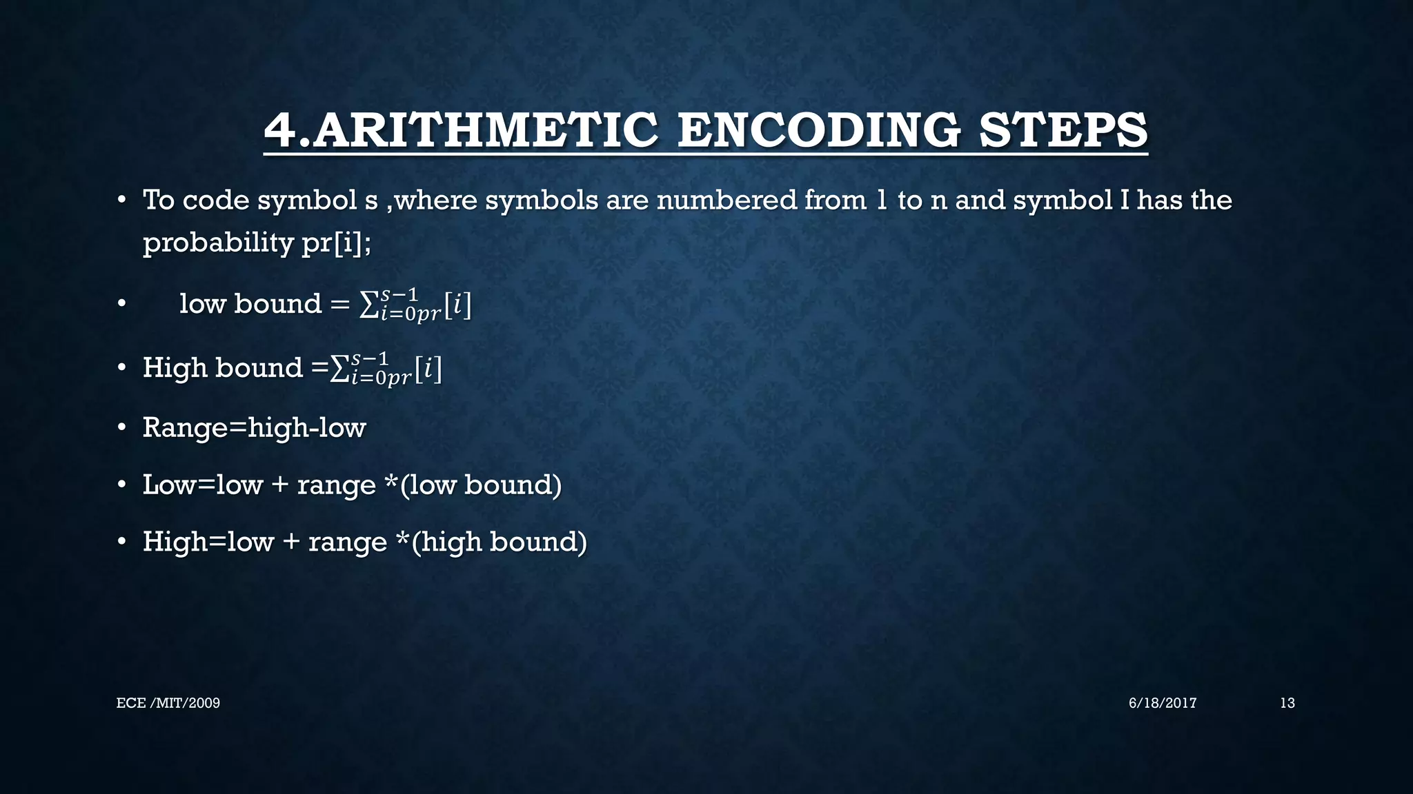 4.ARITHMETIC ENCODING STEPS • To code symbol s ,where symbols are numbered from 1 to n and symbol I has the probability pr[i]; • low bound = 𝑖=0𝑝𝑟 𝑠−1 [𝑖] • High bound = 𝑖=0𝑝𝑟 𝑠−1 [𝑖] • Range=high-low • Low=low + range *(low bound) • High=low + range *(high bound) 6/18/2017 13ECE /MIT/2009 