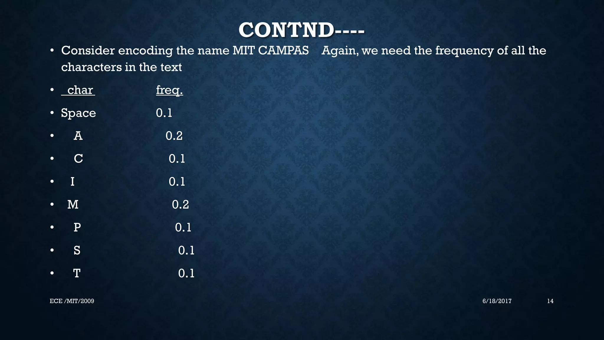 CONTND---- • Consider encoding the name MIT CAMPAS Again, we need the frequency of all the characters in the text • char freq. • Space 0.1 • A 0.2 • C 0.1 • I 0.1 • M 0.2 • P 0.1 • S 0.1 • T 0.1 6/18/2017 14ECE /MIT/2009 