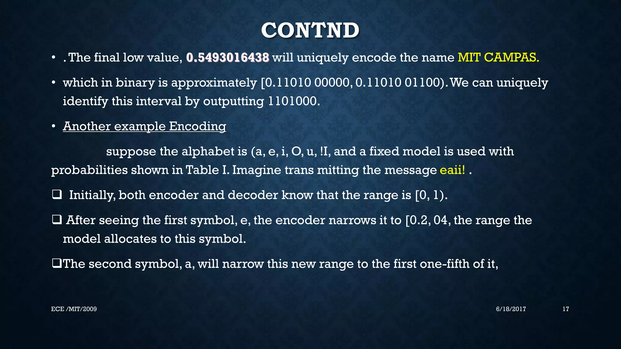 CONTND • .The final low value, 0.5493016438 will uniquely encode the name MIT CAMPAS. • which in binary is approximately [0.11010 00000, 0.11010 01100).We can uniquely identify this interval by outputting 1101000. • Another example Encoding suppose the alphabet is (a, e, i, O, u, !I, and a fixed model is used with probabilities shown in Table I. Imagine trans mitting the message eaii! .  Initially, both encoder and decoder know that the range is [0, 1).  After seeing the first symbol, e, the encoder narrows it to [0.2, 04, the range the model allocates to this symbol. The second symbol, a, will narrow this new range to the first one-fifth of it, 6/18/2017 17ECE /MIT/2009 