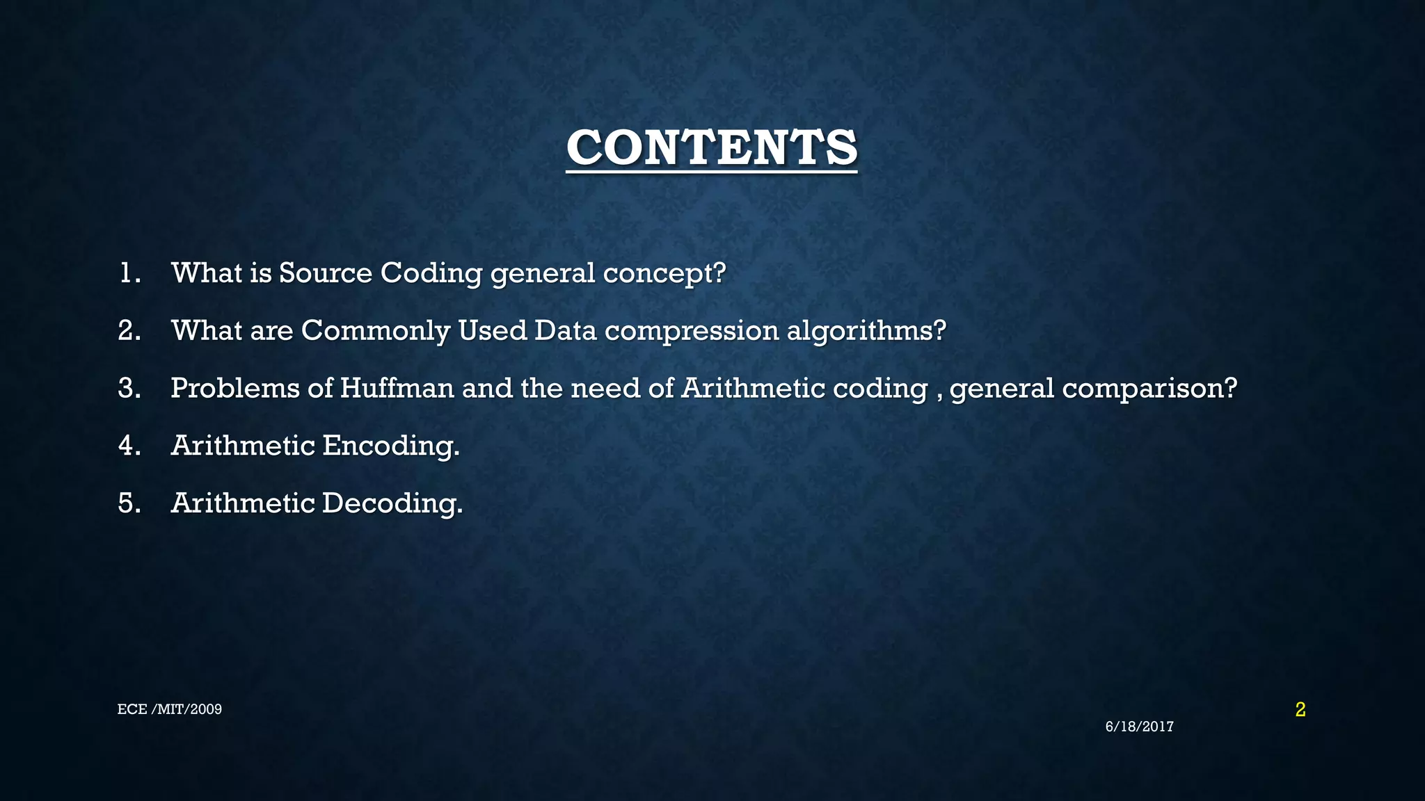 CONTENTS 1. What is Source Coding general concept? 2. What are Commonly Used Data compression algorithms? 3. Problems of Huffman and the need of Arithmetic coding , general comparison? 4. Arithmetic Encoding. 5. Arithmetic Decoding. 6/18/2017 2ECE /MIT/2009 