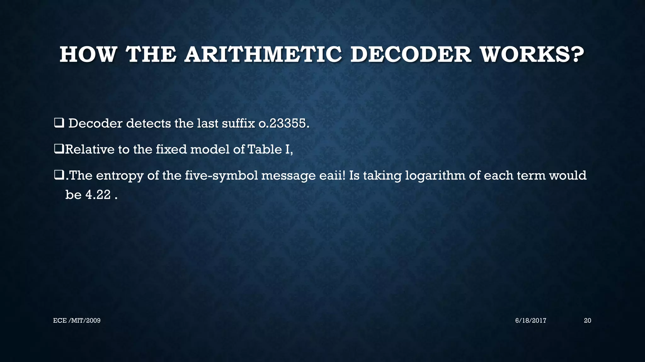 HOW THE ARITHMETIC DECODER WORKS?  Decoder detects the last suffix o.23355. Relative to the fixed model of Table I, .The entropy of the five-symbol message eaii! Is taking logarithm of each term would be 4.22 . 6/18/2017 20ECE /MIT/2009 