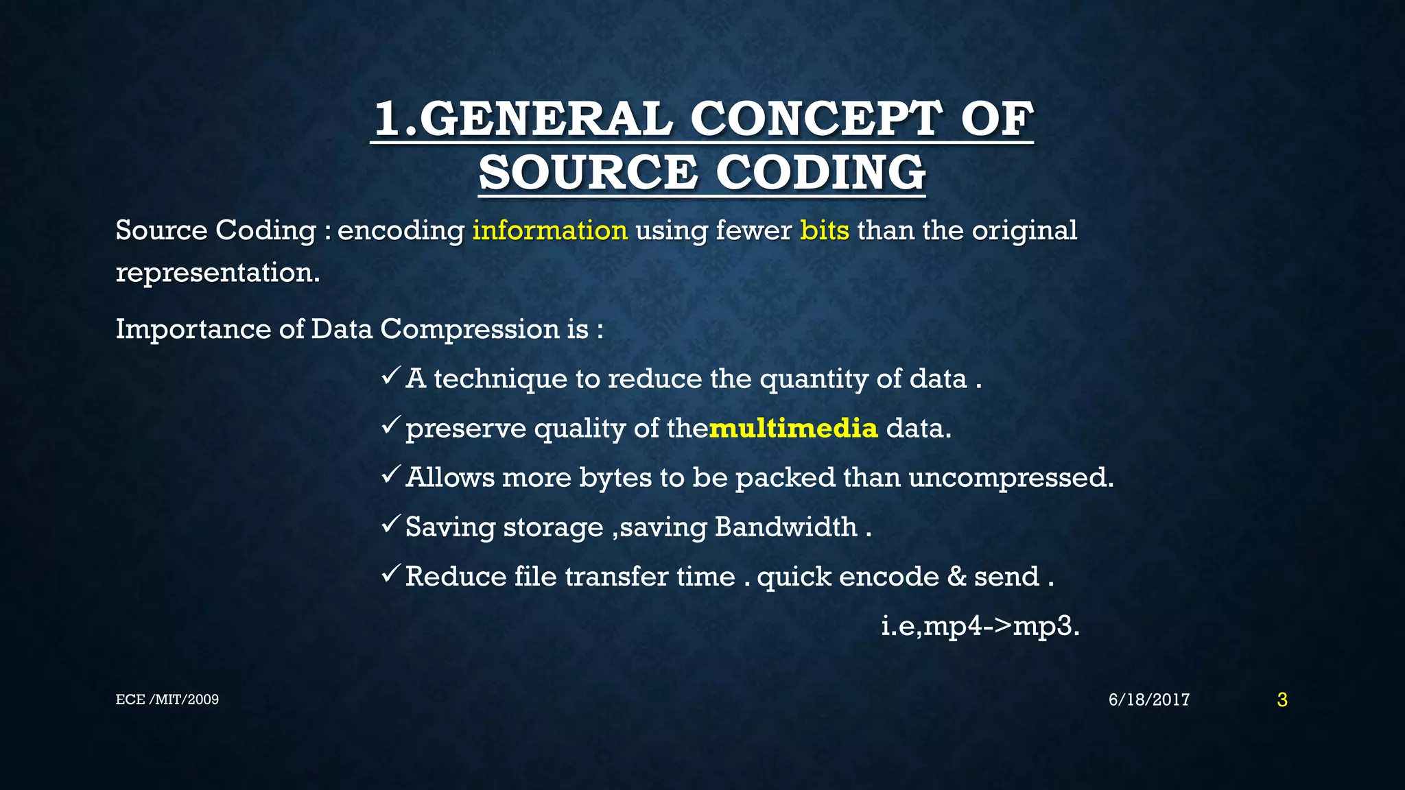 1.GENERAL CONCEPT OF SOURCE CODING Source Coding : encoding information using fewer bits than the original representation. Importance of Data Compression is : A technique to reduce the quantity of data . preserve quality of themultimedia data. Allows more bytes to be packed than uncompressed. Saving storage ,saving Bandwidth . Reduce file transfer time . quick encode & send . i.e,mp4->mp3. 6/18/2017 3ECE /MIT/2009 