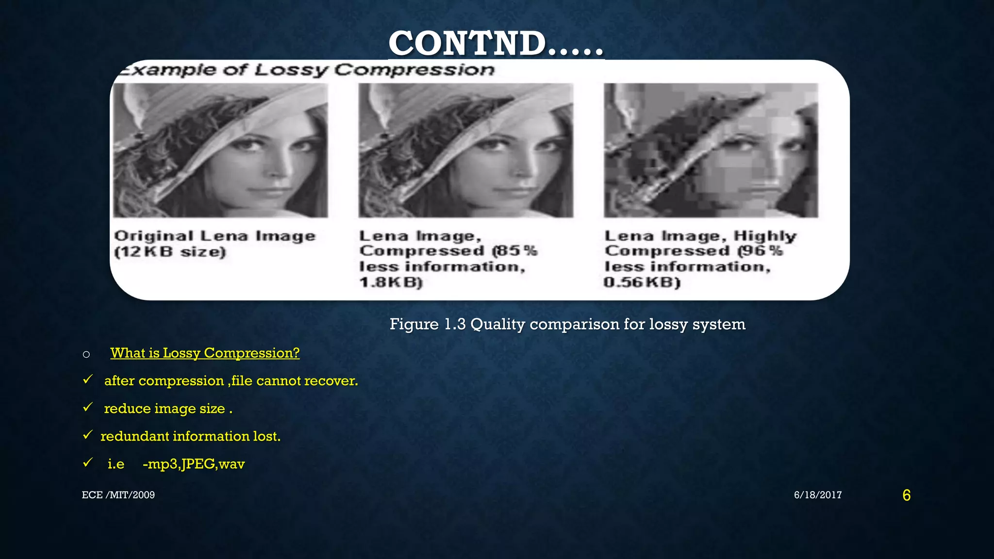CONTND….. Figure 1.3 Quality comparison for lossy system o What is Lossy Compression?  after compression ,file cannot recover.  reduce image size .  redundant information lost.  i.e -mp3,JPEG,wav 6/18/2017 6ECE /MIT/2009 