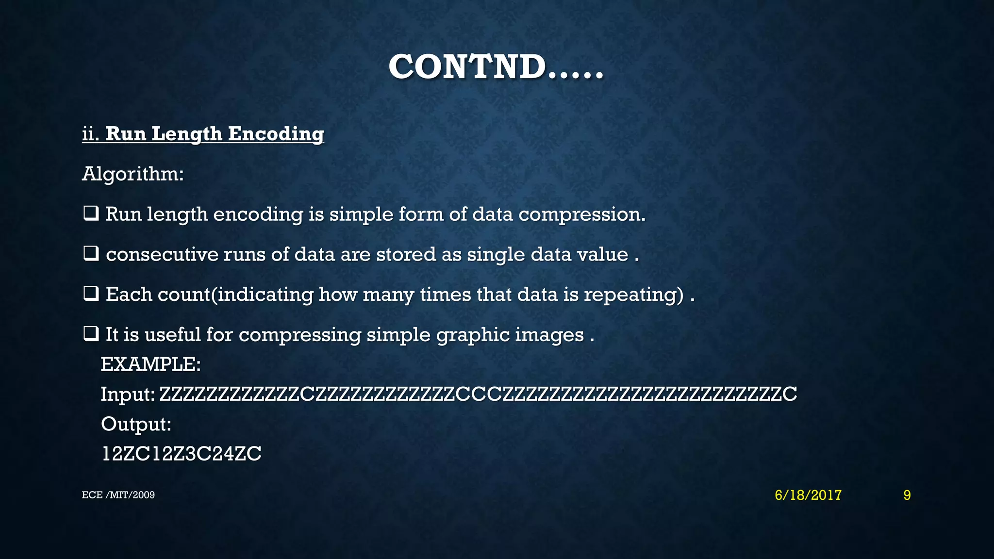 CONTND….. ii. Run Length Encoding Algorithm:  Run length encoding is simple form of data compression.  consecutive runs of data are stored as single data value .  Each count(indicating how many times that data is repeating) .  It is useful for compressing simple graphic images . EXAMPLE: Input: ZZZZZZZZZZZZCZZZZZZZZZZZZCCCZZZZZZZZZZZZZZZZZZZZZZZZC Output: 12ZC12Z3C24ZC 6/18/2017 9ECE /MIT/2009 