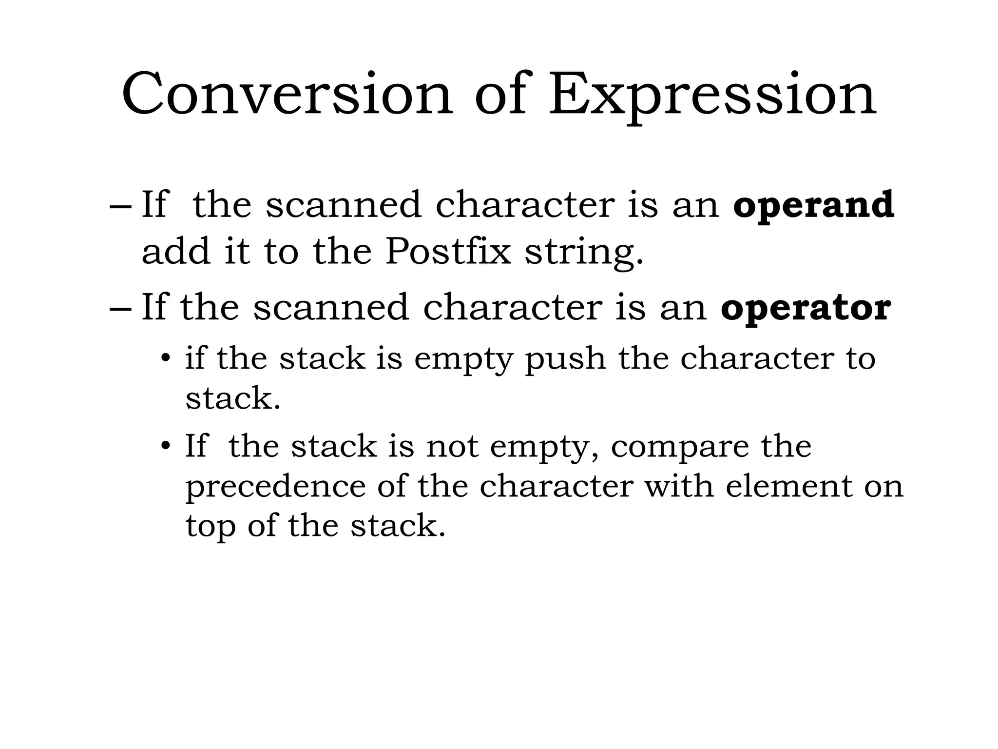 Conversion of Expression
– If the scanned character is an operand
add it to the Postfix string.
– If the scanned character is an operator
• if the stack is empty push the character to
stack.
• If the stack is not empty, compare the
precedence of the character with element on
top of the stack.
 