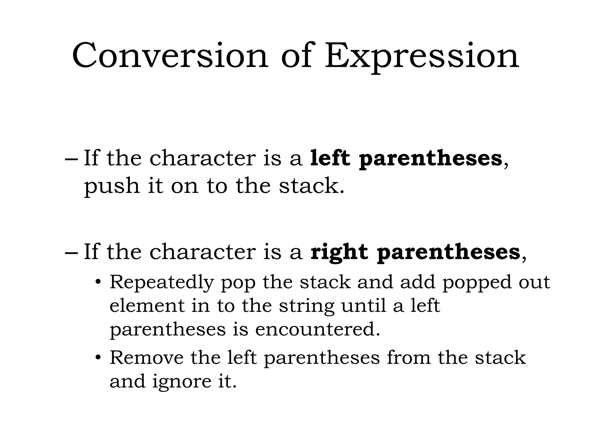 Conversion of Expression
– If the character is a left parentheses,
push it on to the stack.
– If the character is a right parentheses,
• Repeatedly pop the stack and add popped out
element in to the string until a left
parentheses is encountered.
• Remove the left parentheses from the stack
and ignore it.
 