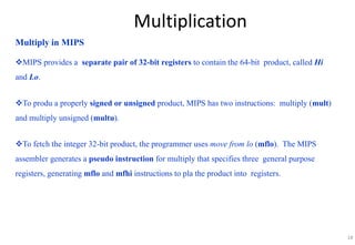 18
Multiplication
Multiply in MIPS
MIPS provides a separate pair of 32-bit registers to contain the 64-bit product, called Hi
and Lo.
To produ a properly signed or unsigned product, MIPS has two instructions: multiply (mult)
and multiply unsigned (multu).
To fetch the integer 32-bit product, the programmer uses move from lo (mflo). The MIPS
assembler generates a pseudo instruction for multiply that specifies three general purpose
registers, generating mflo and mfhi instructions to pla the product into registers.
 