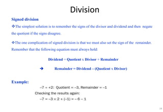 Division
Signed division
The simplest solution is to remember the signs of the divisor and dividend and then negate
the quotient if the signs disagree.
The one complication of signed division is that we must also set the sign of the remainder.
Remember that the following equation must always hold:
Dividend = Quotient x Divisor + Remainder
 Remainder = Dividend – (Quotient x Divisor)
Example:
24
 