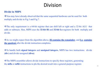 25
Division
Divide in MIPS
You may have already observed that the same sequential hardware can be used for both
multiply and divide in Fig.3 and Fig.7 .
The only requirement is a 64-bit register that can shift left or right and a 32-bit ALU that
adds or subtracts. Hen, MIPS uses the 32-bit Hi and 32-bit Lo registers for both multiply and
divide.
As we might expect from the algorithm above, Hi contains the remainder, and Lo contains
the quotient after the divide instruction completes.
To handle both signed integers and unsigned integers, MIPS has two instructions: divide
(div) and divide unsigned (divu).
The MIPS assembler allows divide instructions to specify three registers, generating
the mflo or mfhi instructions to pla the desired result into a general-purpose register.
 