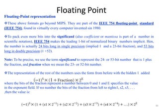 Floating Point
Floating-Point representation
These above formats go beyond MIPS. They are part of the IEEE 754 floating-point standard
(IEEE 754), found in virtually every computer invented sin 1980.
To pack even more bits into the significand (also coefficient or mantissa is part of a number in
scientific notation), IEEE 754 makes the leading 1-bit of normalized binary numbers implicit. Hen,
the number is actually 24 bits long in single precision (implied 1 and a 23-bit fraction), and 53 bits
long in double precision (1 +52).
Note: To be precise, we use the term significand to represent the 24- or 53-bit number that is 1 plus
the fraction, and fraction when we mean the 23- or 52-bit number.
The representation of the rest of the numbers uses the form from before with the hidden 1 added
where the bits of the fraction represent a number between 0 and 1 and E specifies the value
in the exponent field. If we number the bits of the fraction from left to rights1, s2, s3, . . .
,then the value is:
30
 