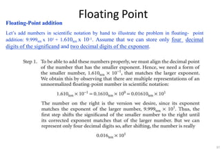 Floating Point
Floating-Point addition
Let’s add numbers in scientific notation by hand to illustrate the problem in floating- point
addition: 9.999ten x 101 + 1.610ten x 10-1. Assume that we can store only four decimal
digits of the significand and two decimal digits of the exponent.
37
 