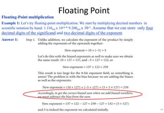 Floating Point
Floating-Point multiplication
Example 1: Let’s try floating-point multiplication. We start by multiplying decimal numbers in
scientific notation by hand: 1.110ten x 1010 * 9.200ten x 10-5. Assume that we can store only four
decimal digits of the significand and two decimal digits of the exponent.
Answer 1:
43
 
